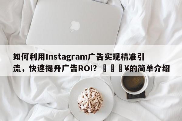 如何利用Instagram广告实现精准引流，快速提升广告ROI？🔥的简单介绍