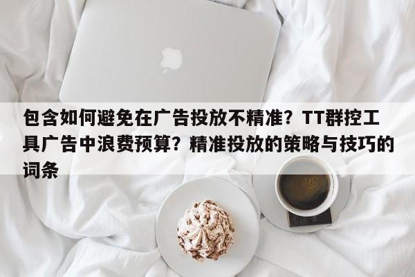 包含如何避免在广告投放不精准?TT群控工具广告中浪费预算?精准投放的策略与技巧的词条
