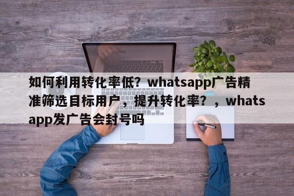 如何利用转化率低?whatsapp广告精准筛选目标用户,提升转化率?,whatsapp发广告会封号吗