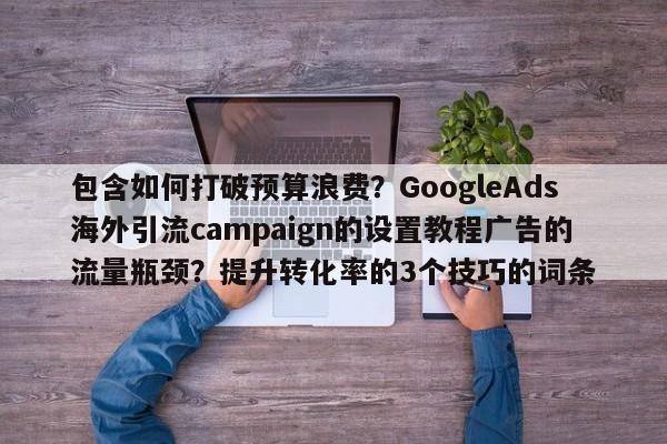 包含如何打破预算浪费?GoogleAds海外引流campaign的设置教程广告的流量瓶颈?提升转化率的3个技巧的词条