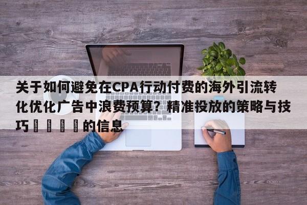 关于如何避免在CPA行动付费的海外引流转化优化广告中浪费预算?精准投放的策略与技巧🚀的信息