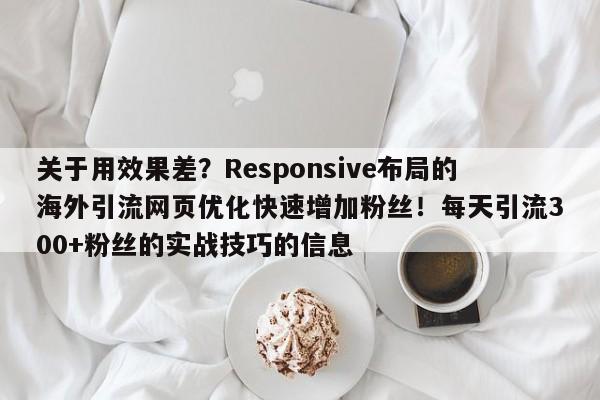 关于用效果差?Responsive布局的海外引流网页优化快速增加粉丝!每天引流300+粉丝的实战技巧的信息