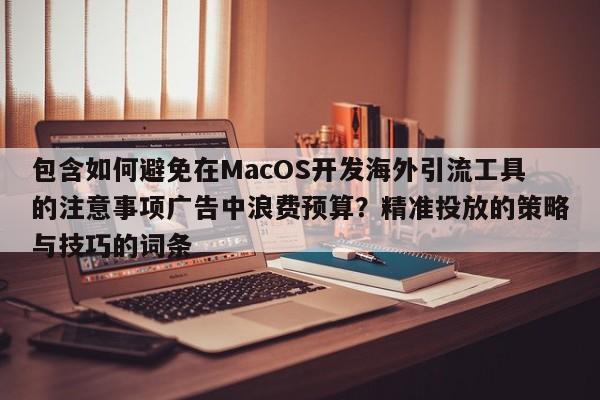 包含如何避免在MacOS开发海外引流工具的注意事项广告中浪费预算?精准投放的策略与技巧的词条