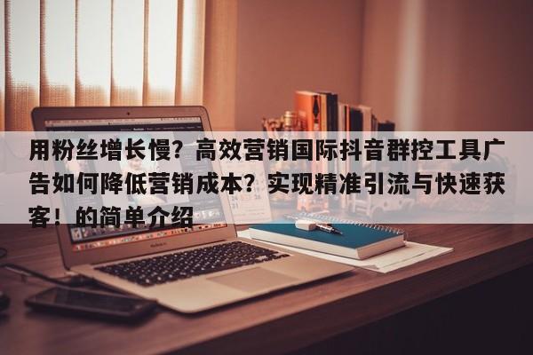用粉丝增长慢?高效营销国际抖音群控工具广告如何降低营销成本?实现精准引流与快速获客!的简单介绍