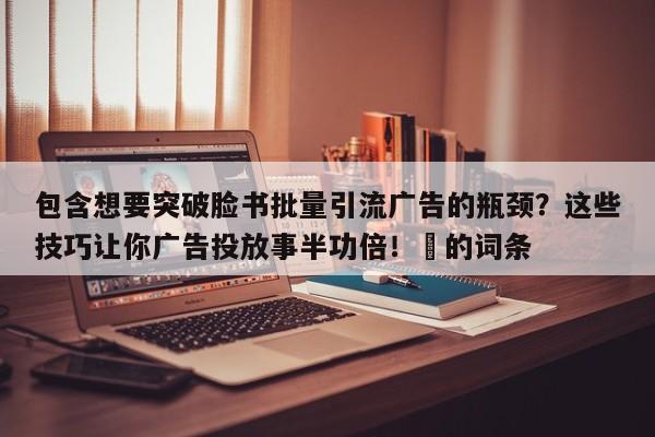 包含想要突破脸书批量引流广告的瓶颈?这些技巧让你广告投放事半功倍!⚡的词条