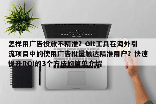 怎样用广告投放不精准?Git工具在海外引流项目中的使用广告批量触达精准用户?快速提升ROI的3个方法的简单介绍