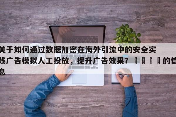 关于如何通过数据加密在海外引流中的安全实践广告模拟人工投放,提升广告效果?📈的信息