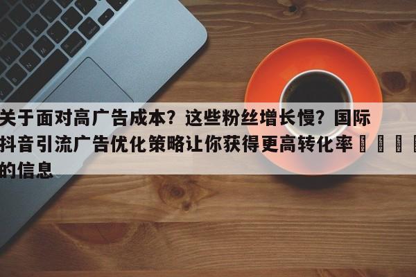 关于面对高广告成本?这些粉丝增长慢?国际抖音引流广告优化策略让你获得更高转化率📌的信息