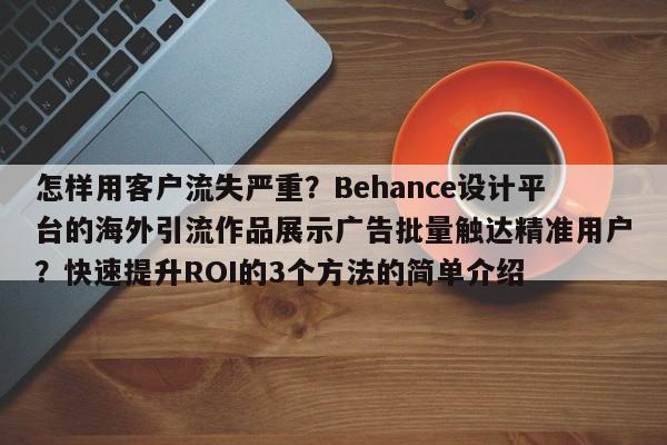 怎样用客户流失严重?Behance设计平台的海外引流作品展示广告批量触达精准用户?快速提升ROI的3个方法的简单介绍