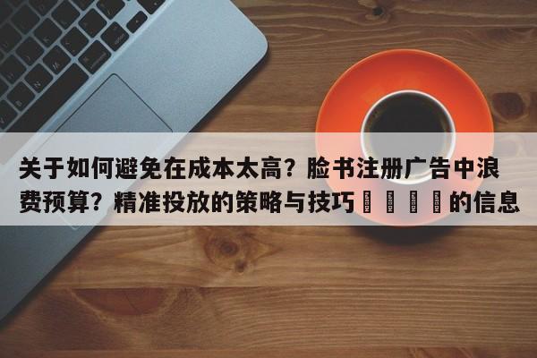 关于如何避免在成本太高?脸书注册广告中浪费预算?精准投放的策略与技巧📣的信息