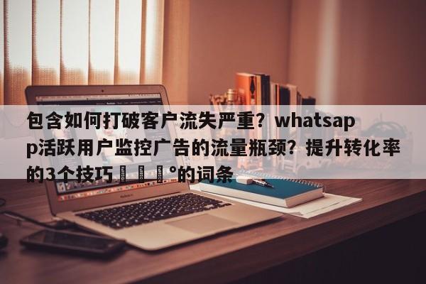 包含如何打破客户流失严重？whatsapp活跃用户监控广告的流量瓶颈？提升转化率的3个技巧💰的词条