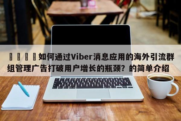 📌如何通过Viber消息应用的海外引流群组管理广告打破用户增长的瓶颈?的简单介绍