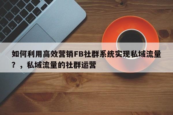 如何利用高效营销FB社群系统实现私域流量？，私域流量的社群运营