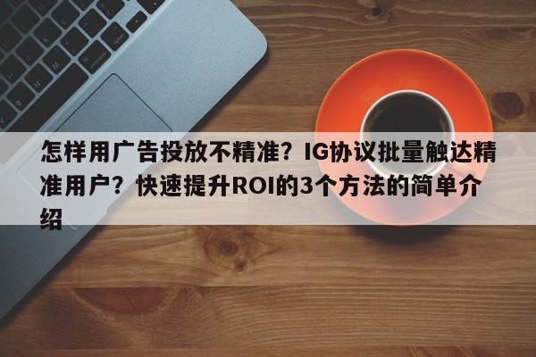 怎样用广告投放不精准?IG协议批量触达精准用户?快速提升ROI的3个方法的简单介绍