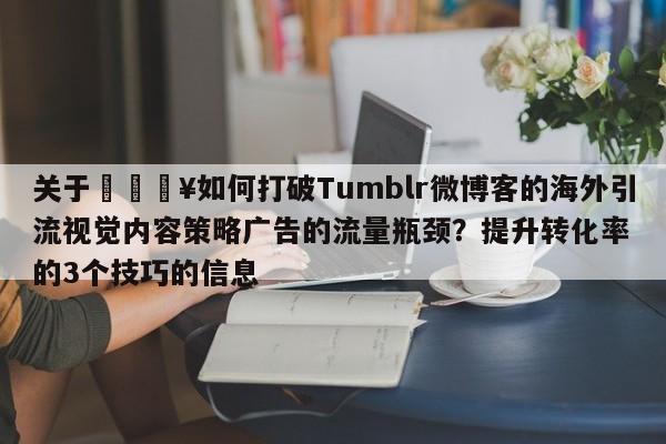 关于🔥如何打破Tumblr微博客的海外引流视觉内容策略广告的流量瓶颈？提升转化率的3个技巧的信息