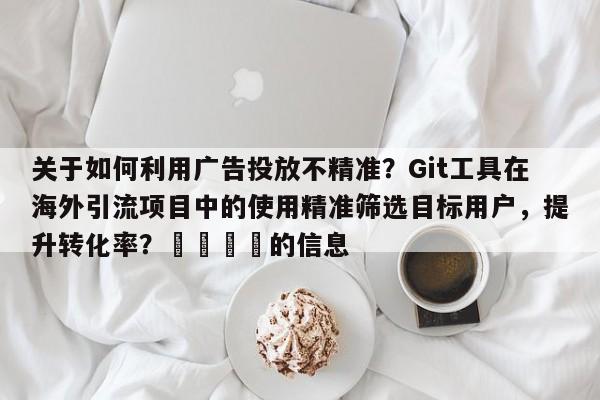 关于如何利用广告投放不精准?Git工具在海外引流项目中的使用精准筛选目标用户,提升转化率?💡的信息