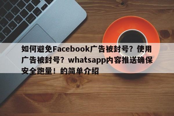 如何避免Facebook广告被封号？使用广告被封号？whatsapp内容推送确保安全跑量！的简单介绍