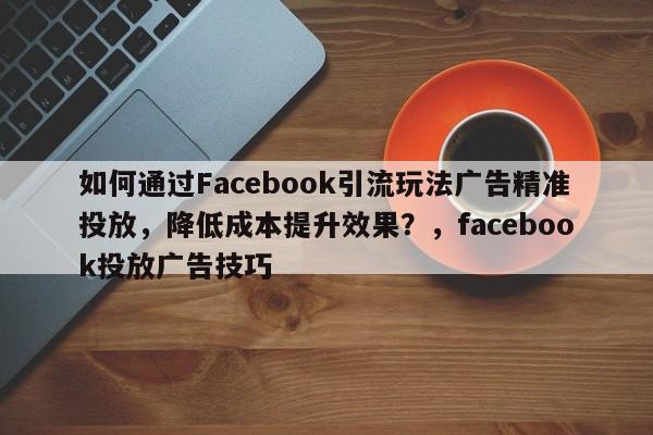 如何通过Facebook引流玩法广告精准投放，降低成本提升效果？，facebook投放广告技巧