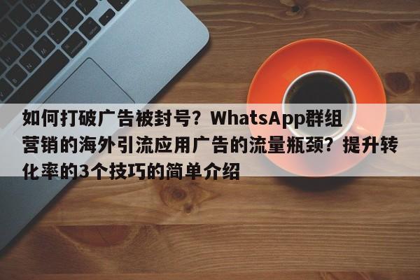 如何打破广告被封号?WhatsApp群组营销的海外引流应用广告的流量瓶颈?提升转化率的3个技巧的简单介绍