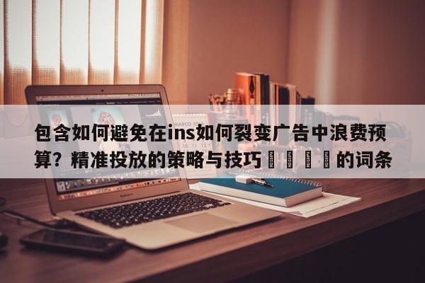 包含如何避免在ins如何裂变广告中浪费预算?精准投放的策略与技巧📈的词条