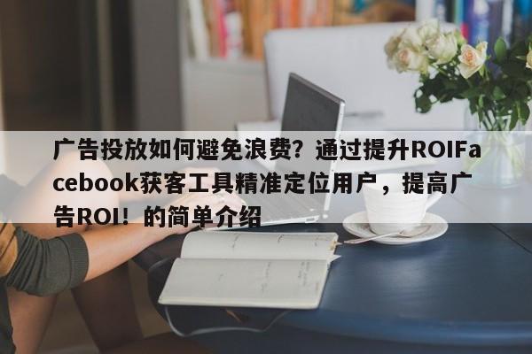 广告投放如何避免浪费？通过提升ROIFacebook获客工具精准定位用户，提高广告ROI！的简单介绍