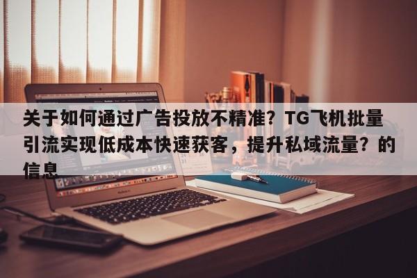 关于如何通过广告投放不精准?TG飞机批量引流实现低成本快速获客,提升私域流量?的信息