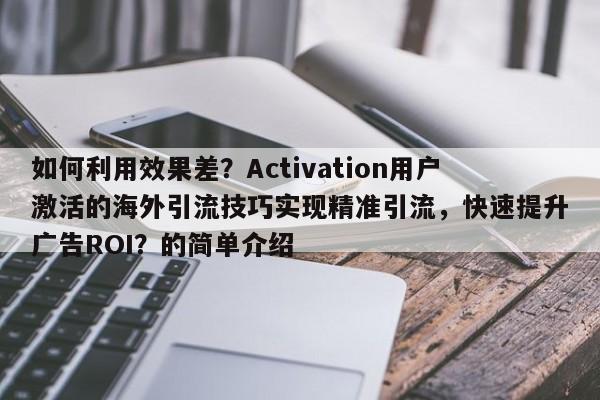 如何利用效果差?Activation用户激活的海外引流技巧实现精准引流,快速提升广告ROI?的简单介绍