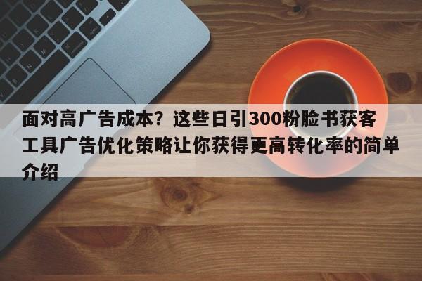面对高广告成本?这些日引300粉脸书获客工具广告优化策略让你获得更高转化率的简单介绍