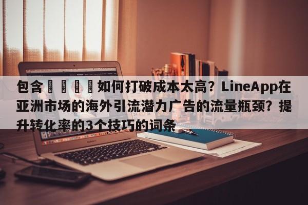 包含💡如何打破成本太高？LineApp在亚洲市场的海外引流潜力广告的流量瓶颈？提升转化率的3个技巧的词条