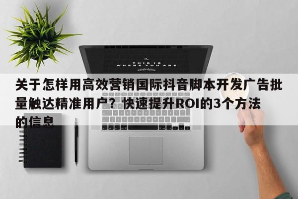 关于怎样用高效营销国际抖音脚本开发广告批量触达精准用户？快速提升ROI的3个方法的信息