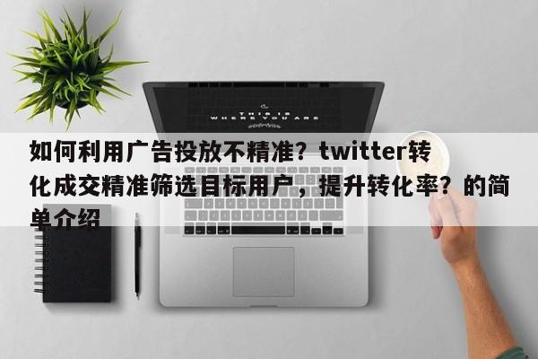 如何利用广告投放不精准？twitter转化成交精准筛选目标用户，提升转化率？的简单介绍