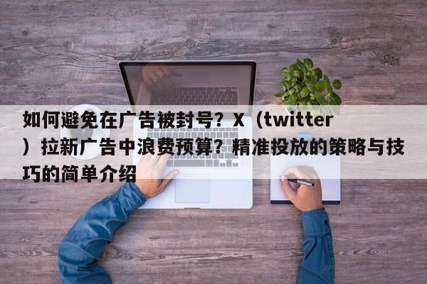 如何避免在广告被封号?X(twitter)拉新广告中浪费预算?精准投放的策略与技巧的简单介绍