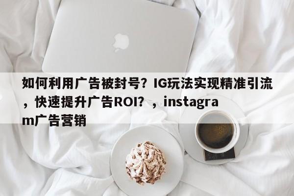 如何利用广告被封号?IG玩法实现精准引流,快速提升广告ROI?,instagram广告营销