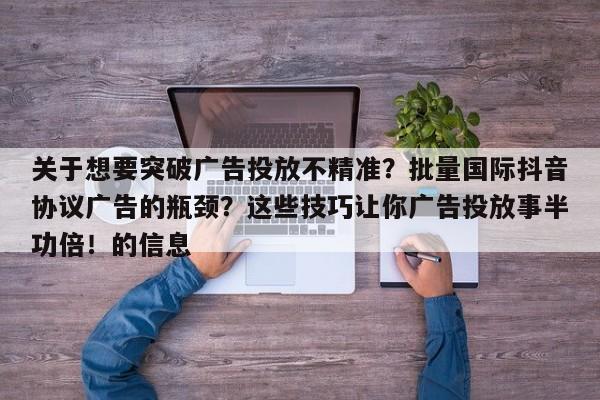 关于想要突破广告投放不精准?批量国际抖音协议广告的瓶颈?这些技巧让你广告投放事半功倍!的信息