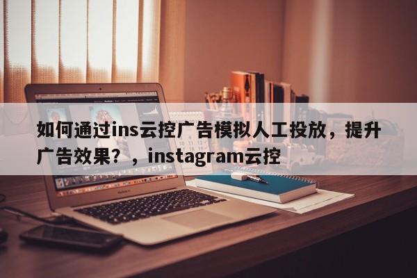 如何通过ins云控广告模拟人工投放,提升广告效果?,instagram云控