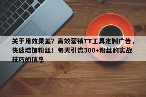 关于用效果差？高效营销TT工具定制广告，快速增加粉丝！每天引流300+粉丝的实战技巧的信息
