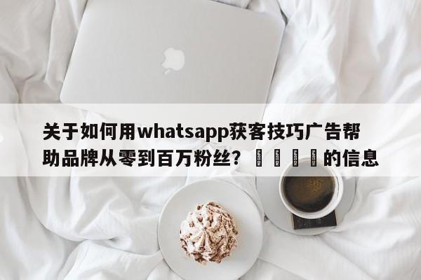 关于如何用whatsapp获客技巧广告帮助品牌从零到百万粉丝?📈的信息