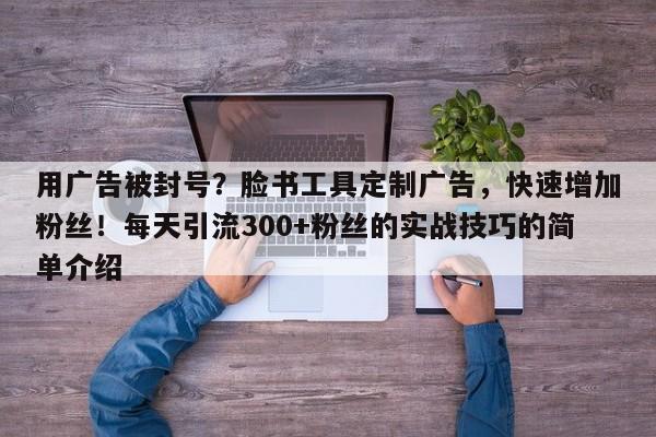 用广告被封号?脸书工具定制广告,快速增加粉丝!每天引流300+粉丝的实战技巧的简单介绍