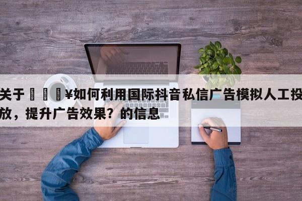 关于🔥如何利用国际抖音私信广告模拟人工投放,提升广告效果?的信息