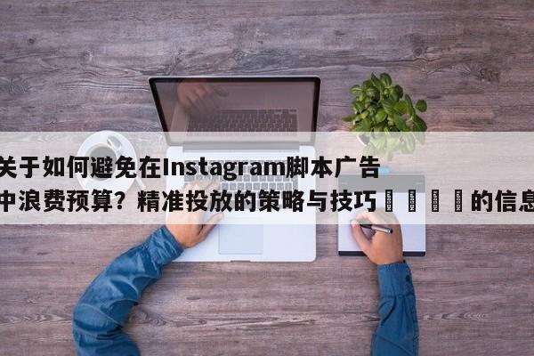关于如何避免在Instagram脚本广告中浪费预算?精准投放的策略与技巧🚀的信息
