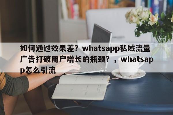 如何通过效果差?whatsapp私域流量广告打破用户增长的瓶颈?,whatsapp怎么引流