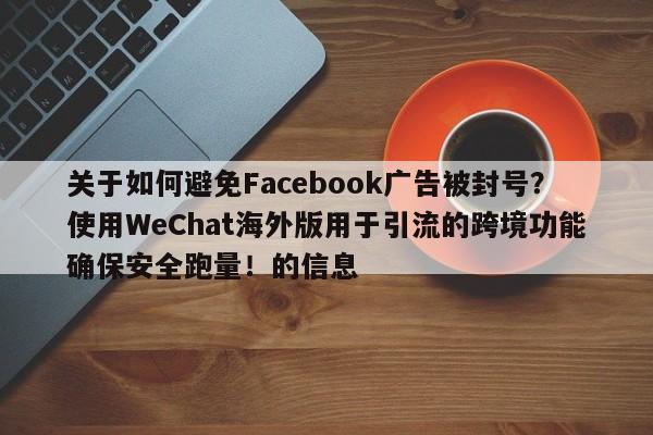 关于如何避免Facebook广告被封号?使用WeChat海外版用于引流的跨境功能确保安全跑量!的信息