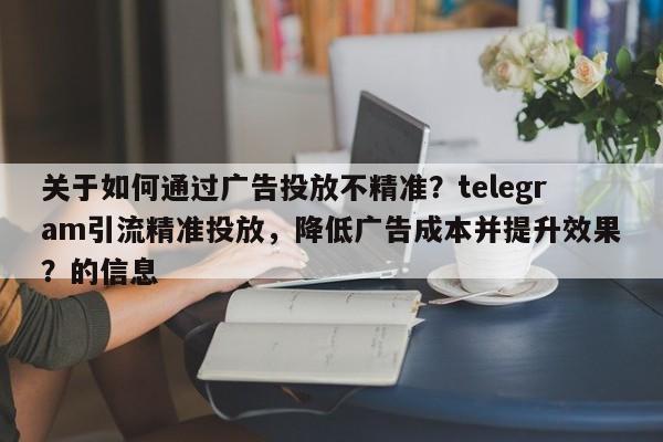 关于如何通过广告投放不精准?telegram引流精准投放,降低广告成本并提升效果?的信息