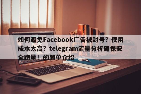 如何避免Facebook广告被封号?使用成本太高?telegram流量分析确保安全跑量!的简单介绍