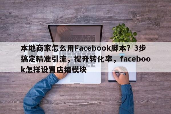 本地商家怎么用Facebook脚本?3步搞定精准引流,提升转化率,facebook怎样设置店铺模块