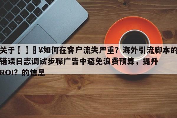 关于🔥如何在客户流失严重?海外引流脚本的错误日志调试步骤广告中避免浪费预算,提升ROI?的信息