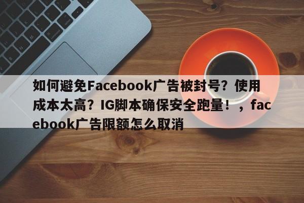 如何避免Facebook广告被封号？使用成本太高？IG脚本确保安全跑量！，facebook广告限额怎么取消