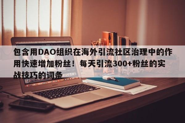 包含用DAO组织在海外引流社区治理中的作用快速增加粉丝!每天引流300+粉丝的实战技巧的词条