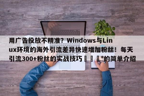 用广告投放不精准?Windows与Linux环境的海外引流差异快速增加粉丝!每天引流300+粉丝的实战技巧💰的简单介绍