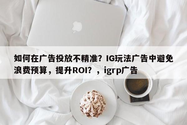 如何在广告投放不精准？IG玩法广告中避免浪费预算，提升ROI？，igrp广告